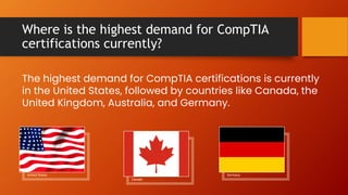 Where is the highest demand for CompTIA
certifications currently?
The highest demand for CompTIA certifications is currently
in the United States, followed by countries like Canada, the
United Kingdom, Australia, and Germany.
Germany
United States
Canada
 