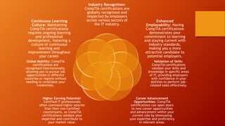 Industry Recognition:
CompTIA certifications are
globally recognized and
respected by employers
across various sectors of
the IT industry.
Enhanced
Employability: Having
CompTIA certifications
demonstrates your
commitment to learning
and staying current with
industry standards,
making you a more
attractive candidate to
potential employers.
Validation of Skills:
CompTIA certifications
validate your skills and
knowledge in specific areas
of IT, providing employers
with confidence in your
abilities to perform job-
related tasks effectively.
Career Advancement
Opportunities: CompTIA
certifications can open doors
to new career opportunities
and advancement within your
current role by showcasing
your expertise and proficiency
in relevant areas.
Higher Earning Potential:
Certified IT professionals
often command higher salaries
than their non-certified
counterparts, as CompTIA
certifications validate your
expertise and contribute to
your market value.
Global Mobility: CompTIA
certifications are
recognized internationally,
allowing you to pursue job
opportunities in different
countries or regions without
needing to revalidate your
credentials.
Continuous Learning
Culture: Maintaining
CompTIA certifications
requires ongoing learning
and professional
development, fostering a
culture of continuous
learning and
improvement throughout
your career.
 