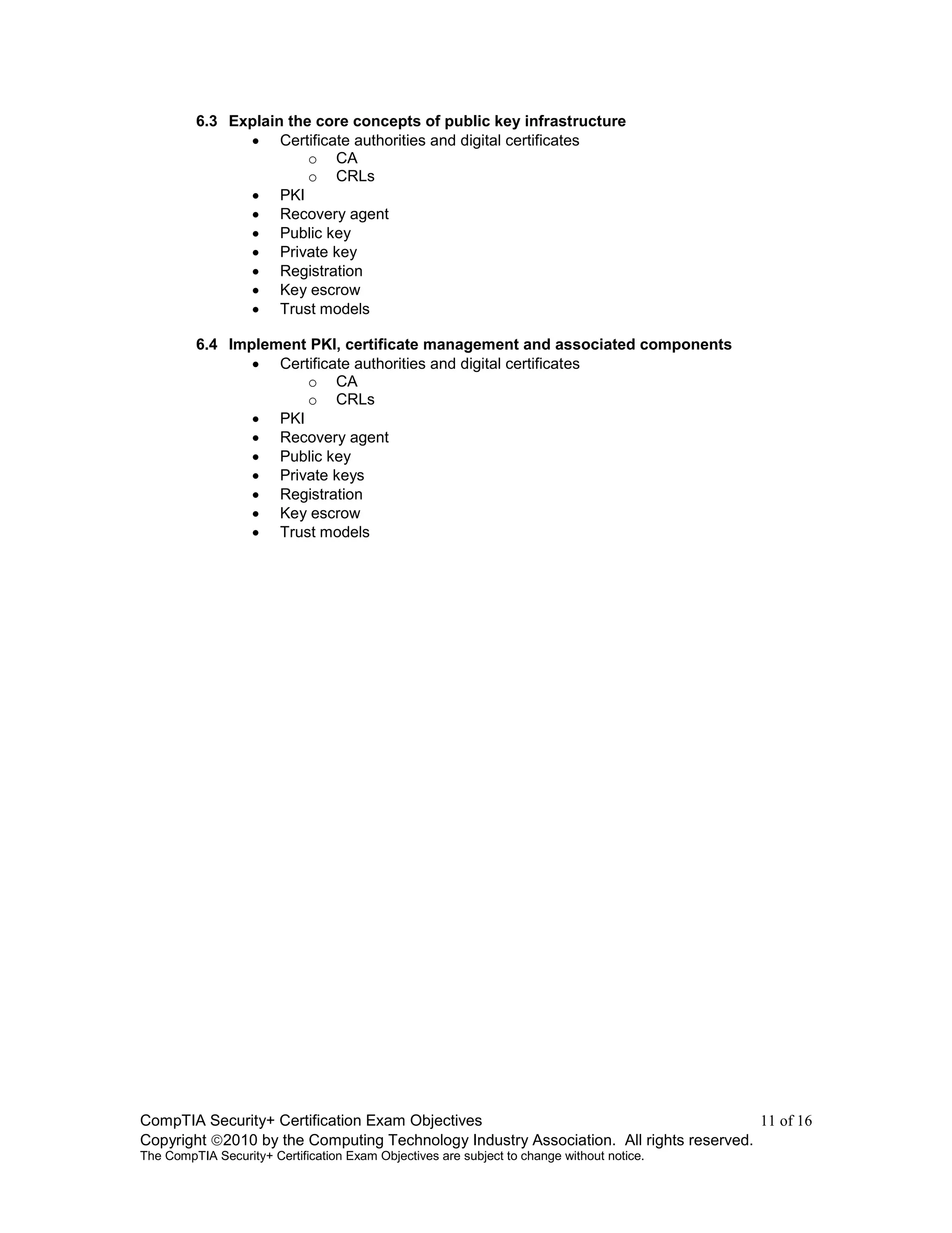 CompTIA Security+ Certification Exam Objectives 11 of 16
Copyright 2010 by the Computing Technology Industry Association. All rights reserved.
The CompTIA Security+ Certification Exam Objectives are subject to change without notice.
6.3 Explain the core concepts of public key infrastructure
 Certificate authorities and digital certificates
o CA
o CRLs
 PKI
 Recovery agent
 Public key
 Private key
 Registration
 Key escrow
 Trust models
6.4 Implement PKI, certificate management and associated components
 Certificate authorities and digital certificates
o CA
o CRLs
 PKI
 Recovery agent
 Public key
 Private keys
 Registration
 Key escrow
 Trust models
 