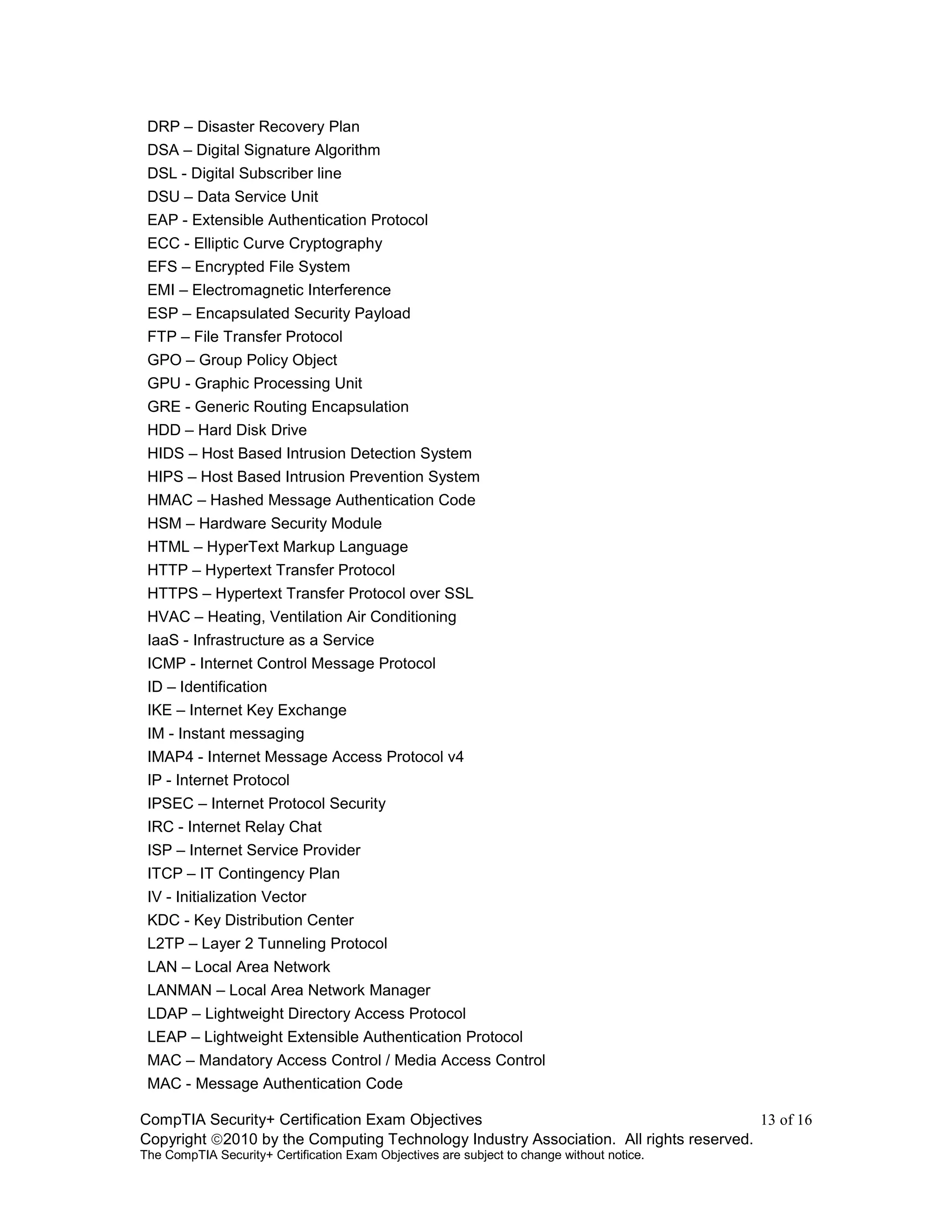 CompTIA Security+ Certification Exam Objectives 13 of 16
Copyright 2010 by the Computing Technology Industry Association. All rights reserved.
The CompTIA Security+ Certification Exam Objectives are subject to change without notice.
DRP – Disaster Recovery Plan
DSA – Digital Signature Algorithm
DSL - Digital Subscriber line
DSU – Data Service Unit
EAP - Extensible Authentication Protocol
ECC - Elliptic Curve Cryptography
EFS – Encrypted File System
EMI – Electromagnetic Interference
ESP – Encapsulated Security Payload
FTP – File Transfer Protocol
GPO – Group Policy Object
GPU - Graphic Processing Unit
GRE - Generic Routing Encapsulation
HDD – Hard Disk Drive
HIDS – Host Based Intrusion Detection System
HIPS – Host Based Intrusion Prevention System
HMAC – Hashed Message Authentication Code
HSM – Hardware Security Module
HTML – HyperText Markup Language
HTTP – Hypertext Transfer Protocol
HTTPS – Hypertext Transfer Protocol over SSL
HVAC – Heating, Ventilation Air Conditioning
IaaS - Infrastructure as a Service
ICMP - Internet Control Message Protocol
ID – Identification
IKE – Internet Key Exchange
IM - Instant messaging
IMAP4 - Internet Message Access Protocol v4
IP - Internet Protocol
IPSEC – Internet Protocol Security
IRC - Internet Relay Chat
ISP – Internet Service Provider
ITCP – IT Contingency Plan
IV - Initialization Vector
KDC - Key Distribution Center
L2TP – Layer 2 Tunneling Protocol
LAN – Local Area Network
LANMAN – Local Area Network Manager
LDAP – Lightweight Directory Access Protocol
LEAP – Lightweight Extensible Authentication Protocol
MAC – Mandatory Access Control / Media Access Control
MAC - Message Authentication Code
 