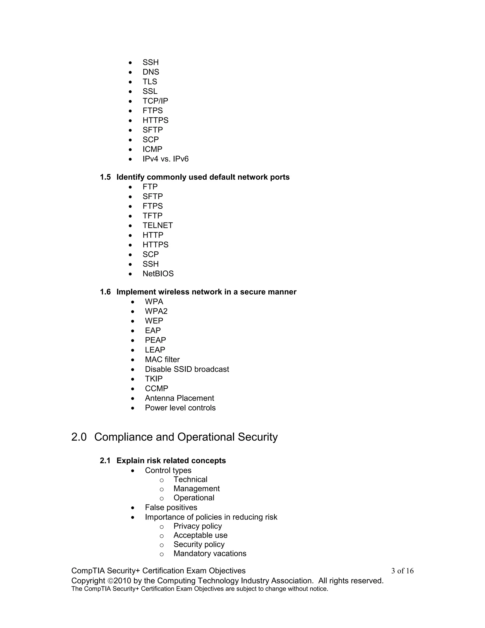 CompTIA Security+ Certification Exam Objectives 3 of 16
Copyright 2010 by the Computing Technology Industry Association. All rights reserved.
The CompTIA Security+ Certification Exam Objectives are subject to change without notice.
 SSH
 DNS
 TLS
 SSL
 TCP/IP
 FTPS
 HTTPS
 SFTP
 SCP
 ICMP
 IPv4 vs. IPv6
1.5 Identify commonly used default network ports
 FTP
 SFTP
 FTPS
 TFTP
 TELNET
 HTTP
 HTTPS
 SCP
 SSH
 NetBIOS
1.6 Implement wireless network in a secure manner
 WPA
 WPA2
 WEP
 EAP
 PEAP
 LEAP
 MAC filter
 Disable SSID broadcast
 TKIP
 CCMP
 Antenna Placement
 Power level controls
2.0 Compliance and Operational Security
2.1 Explain risk related concepts
 Control types
o Technical
o Management
o Operational
 False positives
 Importance of policies in reducing risk
o Privacy policy
o Acceptable use
o Security policy
o Mandatory vacations
 