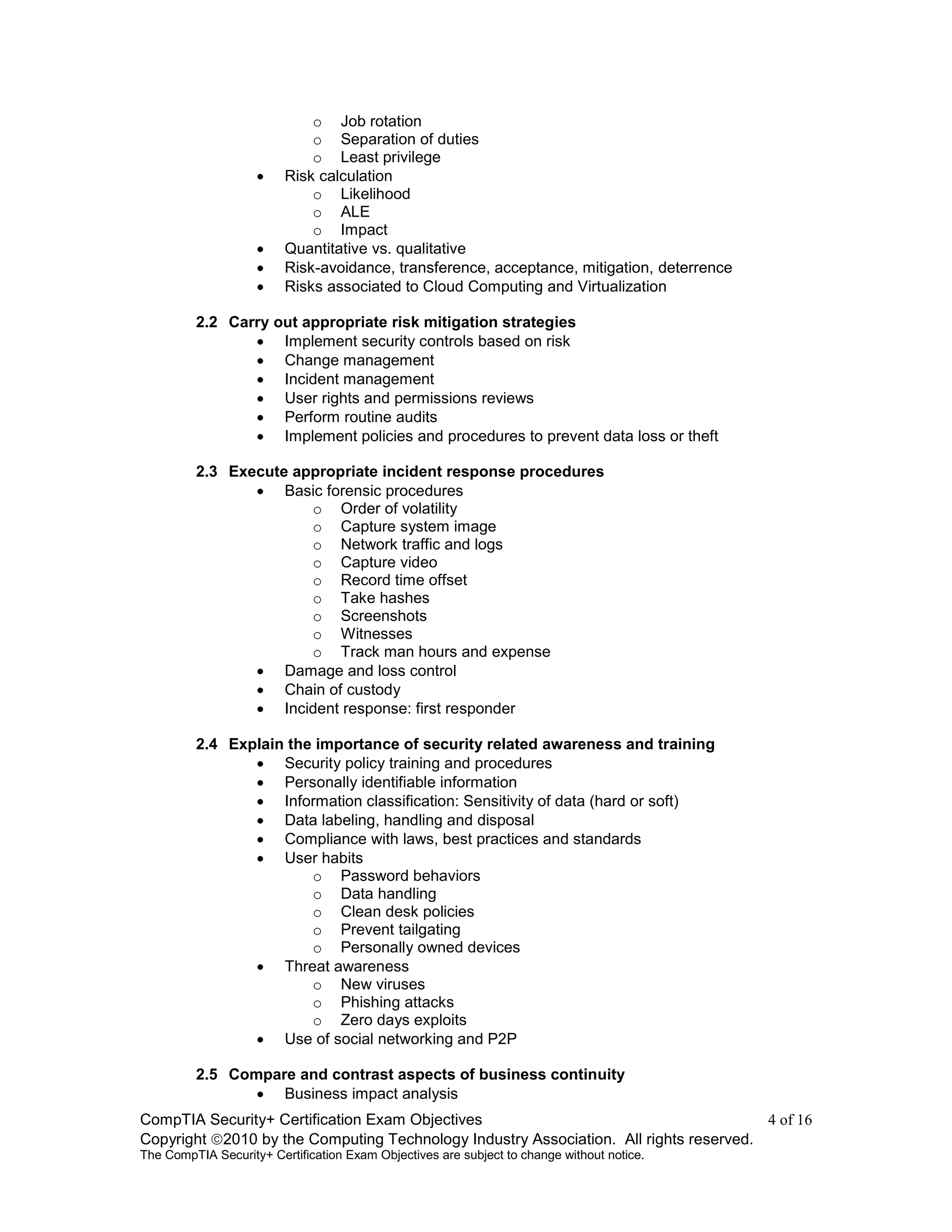 CompTIA Security+ Certification Exam Objectives 4 of 16
Copyright 2010 by the Computing Technology Industry Association. All rights reserved.
The CompTIA Security+ Certification Exam Objectives are subject to change without notice.
o Job rotation
o Separation of duties
o Least privilege
 Risk calculation
o Likelihood
o ALE
o Impact
 Quantitative vs. qualitative
 Risk-avoidance, transference, acceptance, mitigation, deterrence
 Risks associated to Cloud Computing and Virtualization
2.2 Carry out appropriate risk mitigation strategies
 Implement security controls based on risk
 Change management
 Incident management
 User rights and permissions reviews
 Perform routine audits
 Implement policies and procedures to prevent data loss or theft
2.3 Execute appropriate incident response procedures
 Basic forensic procedures
o Order of volatility
o Capture system image
o Network traffic and logs
o Capture video
o Record time offset
o Take hashes
o Screenshots
o Witnesses
o Track man hours and expense
 Damage and loss control
 Chain of custody
 Incident response: first responder
2.4 Explain the importance of security related awareness and training
 Security policy training and procedures
 Personally identifiable information
 Information classification: Sensitivity of data (hard or soft)
 Data labeling, handling and disposal
 Compliance with laws, best practices and standards
 User habits
o Password behaviors
o Data handling
o Clean desk policies
o Prevent tailgating
o Personally owned devices
 Threat awareness
o New viruses
o Phishing attacks
o Zero days exploits
 Use of social networking and P2P
2.5 Compare and contrast aspects of business continuity
 Business impact analysis
 
