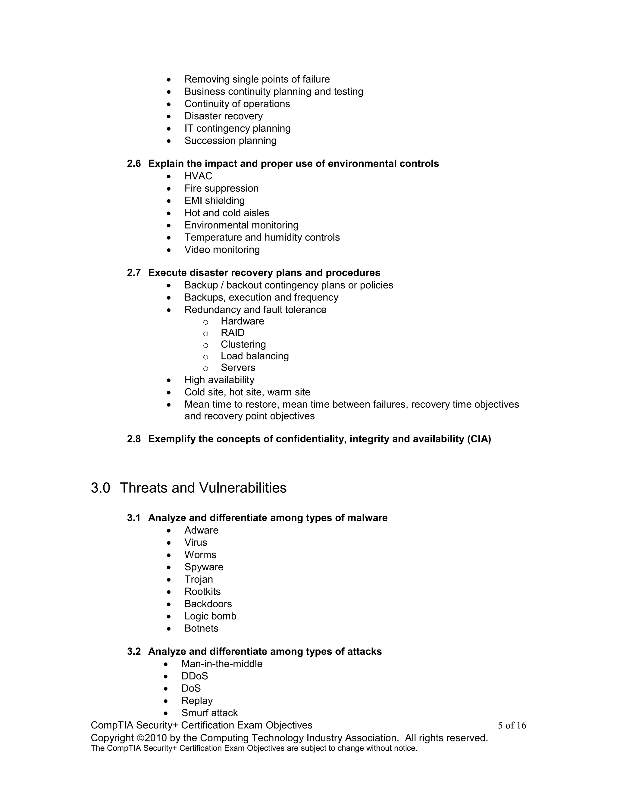 CompTIA Security+ Certification Exam Objectives 5 of 16
Copyright 2010 by the Computing Technology Industry Association. All rights reserved.
The CompTIA Security+ Certification Exam Objectives are subject to change without notice.
 Removing single points of failure
 Business continuity planning and testing
 Continuity of operations
 Disaster recovery
 IT contingency planning
 Succession planning
2.6 Explain the impact and proper use of environmental controls
 HVAC
 Fire suppression
 EMI shielding
 Hot and cold aisles
 Environmental monitoring
 Temperature and humidity controls
 Video monitoring
2.7 Execute disaster recovery plans and procedures
 Backup / backout contingency plans or policies
 Backups, execution and frequency
 Redundancy and fault tolerance
o Hardware
o RAID
o Clustering
o Load balancing
o Servers
 High availability
 Cold site, hot site, warm site
 Mean time to restore, mean time between failures, recovery time objectives
and recovery point objectives
2.8 Exemplify the concepts of confidentiality, integrity and availability (CIA)
3.0 Threats and Vulnerabilities
3.1 Analyze and differentiate among types of malware
 Adware
 Virus
 Worms
 Spyware
 Trojan
 Rootkits
 Backdoors
 Logic bomb
 Botnets
3.2 Analyze and differentiate among types of attacks
 Man-in-the-middle
 DDoS
 DoS
 Replay
 Smurf attack
 