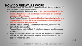 HOW DO FIREWALLS WORK
Chapter 1 Network Device Configuration
Firewalls enforce the established security policies through a variety of
mechanisms, including the following:
• Network Address Translation (NAT). NAT router/firewalls act as
the interface between a local area network and the Internet
using one IP address.
• Basic Packet Filtering - A packet-filtering firewall only looks at a
data packet to obtain the source and destination addresses
and the protocol and port used
• Stateful Packet Filtering. The firewall maintains, or knows, the
context of a conversation
• Access Control Lists (ACLs). A list of permissions used to access
an object.
• Application Layer Proxies. Packets are not allowed to traverse the
firewall, but data instead flows up to an application that in turn
decides what to do with it
Pg. 5
5/27/2017CLOUDBURSTING CORP 18
 