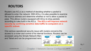ROUTERS
Chapter 1 Network Device Configuration
Routers use ACLs as a method of deciding whether a packet is
allowed to enter the network. With ACLs, it is also possible to examine
the source address and determine whether or not to allow a packet to
pass. This allows routers equipped with ACLs to drop packets
according to rules built in the ACLs. The ACLs will improve network
security by confining sensitive data traffic to computers on a
specific subnet.
One serious operational security issue with routers concerns the
access to a router and control of its internal functions. Routers can be
accessed using the Simple Network Management Protocol (SNMP)
and Telnet and can be programmed remotely
Pg. 7
5/27/2017CLOUDBURSTING CORP 22
 