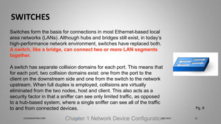 SWITCHES
Chapter 1 Network Device Configuration
Switches form the basis for connections in most Ethernet-based local
area networks (LANs). Although hubs and bridges still exist, in today’s
high-performance network environment, switches have replaced both.
A switch, like a bridge, can connect two or more LAN segments
together.
A switch has separate collision domains for each port. This means that
for each port, two collision domains exist: one from the port to the
client on the downstream side and one from the switch to the network
upstream. When full duplex is employed, collisions are virtually
eliminated from the two nodes, host and client. This also acts as a
security factor in that a sniffer can see only limited traffic, as opposed
to a hub-based system, where a single sniffer can see all of the traffic
to and from connected devices. Pg. 8
5/27/2017CLOUDBURSTING CORP 23
 