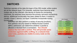 SWITCHES
Chapter 1 Network Device Configuration
Switches operate at the data link layer of the OSI model, while routers
act at the network layer. For intranets, switches have become what
routers are on the Internet—the device of choice for connecting
machines. As switches have become the primary net-work connectivity
device, additional functionality has been added to them. A switch is
usually a layer 2 device, but layer 3 switches incorporate routing
functionality.
Switches can also perform a variety of security functions.
Port address security based on Media Access Control
(MAC) addresses can determine whether a packet is
allowed or blocked from a connection. You should
replace the hub with a switch. This will provide some
protection against traffic sniffing. In a network that
uses hubs, packets are visible to every node on the
network
Pg. 8
5/27/2017CLOUDBURSTING CORP 24
 
