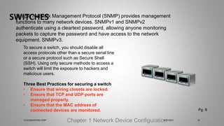 SWITCHES
Chapter 1 Network Device Configuration
Simple Network Management Protocol (SNMP) provides management
functions to many network devices. SNMPv1 and SNMPv2
authenticate using a cleartext password, allowing anyone monitoring
packets to capture the password and have access to the network
equipment. SNMPv3.
To secure a switch, you should disable all
access protocols other than a secure serial line
or a secure protocol such as Secure Shell
(SSH). Using only secure methods to access a
switch will limit the exposure to hackers and
malicious users.
Three Best Practices for securing a switch
• Ensure that wiring closets are locked.
• Ensure that TCP and UDP ports are
managed properly.
• Ensure that the MAC address of
connected devices are monitored. Pg. 9
5/27/2017CLOUDBURSTING CORP 25
 