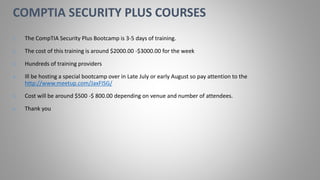 1. The CompTIA Security Plus Bootcamp is 3-5 days of training.
2. The cost of this training is around $2000.00 -$3000.00 for the week
3. Hundreds of training providers
4. Ill be hosting a special bootcamp over in Late July or early August so pay attention to the
http://www.meetup.com/JaxFISG/
5. Cost will be around $500 -$ 800.00 depending on venue and number of attendees.
6. Thank you
COMPTIA SECURITY PLUS COURSES
 