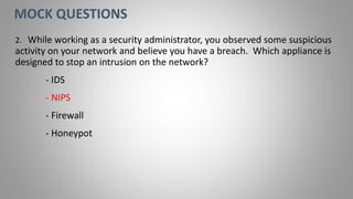 2. While working as a security administrator, you observed some suspicious
activity on your network and believe you have a breach. Which appliance is
designed to stop an intrusion on the network?
- IDS
- NIPS
- Firewall
- Honeypot
MOCK QUESTIONS
 