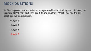 4. You organization has witness a rogue application that appears to push out
unusual HTML tags and they are filtering content. What Layer of the TCP
stack are we dealing with?
- Layer 1
- Layer 2
-Layer 5
-Layer 7
MOCK QUESTIONS
 