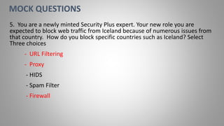 5. You are a newly minted Security Plus expert. Your new role you are
expected to block web traffic from Iceland because of numerous issues from
that country. How do you block specific countries such as Iceland? Select
Three choices
- URL Filtering
- Proxy
- HIDS
- Spam Filter
- Firewall
MOCK QUESTIONS
 