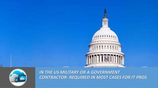 IN THE US MILITARY OR A GOVERNMENT
CONTRACTOR- REQUIRED IN MOST CASES FOR IT PROS
 