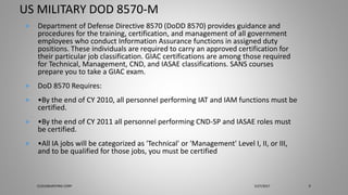 US MILITARY DOD 8570-M
 Department of Defense Directive 8570 (DoDD 8570) provides guidance and
procedures for the training, certification, and management of all government
employees who conduct Information Assurance functions in assigned duty
positions. These individuals are required to carry an approved certification for
their particular job classification. GIAC certifications are among those required
for Technical, Management, CND, and IASAE classifications. SANS courses
prepare you to take a GIAC exam.
 DoD 8570 Requires:
 •By the end of CY 2010, all personnel performing IAT and IAM functions must be
certified.
 •By the end of CY 2011 all personnel performing CND-SP and IASAE roles must
be certified.
 •All IA jobs will be categorized as 'Technical' or 'Management' Level I, II, or III,
and to be qualified for those jobs, you must be certified
5/27/2017CLOUDBURSTING CORP 9
 