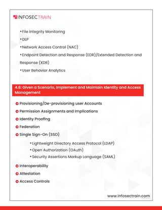 www.infosectrain.com
•File Integrity Monitoring
•DLP
•Network Access Control (NAC)
•Endpoint Detection and Response (EDR)/Extended Detection and
Response (XDR)
•User Behavior Analytics
•Lightweight Directory Access Protocol (LDAP)
•Open Authorization (OAuth)
•Security Assertions Markup Language (SAML)
 Provisioning/De-provisioning user Accounts
 Permission Assignments and Implications
 Identity Proofing
 Federation
 Single Sign-On (SSO)
 Interoperability
 Attestation
 Access Controls
4.6: Given a Scenario, Implement and Maintain Identity and Access
Management
 