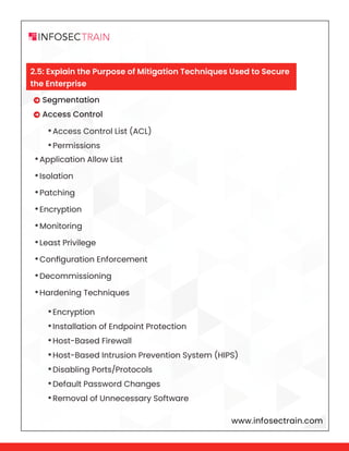 www.infosectrain.com
 Segmentation
 Access Control
•Application Allow List
•Isolation
•Patching
•Encryption
•Monitoring
•Least Privilege
•Configuration Enforcement
•Decommissioning
•Hardening Techniques
•Access Control List (ACL)
•Permissions
•Encryption
•Installation of Endpoint Protection
•Host-Based Firewall
•Host-Based Intrusion Prevention System (HIPS)
•Disabling Ports/Protocols
•Default Password Changes
•Removal of Unnecessary Software
2.5: Explain the Purpose of Mitigation Techniques Used to Secure
the Enterprise
 