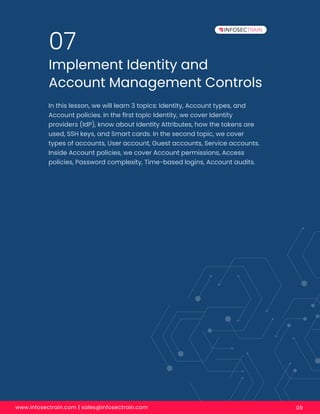 www.infosectrain.com | sales@infosectrain.com 09
Implement Identity and
Account Management Controls
07
In this lesson, we will learn 3 topics: Identity, Account types, and
Account policies. In the ﬁrst topic Identity, we cover Identity
providers (IdP), know about Identity Attributes, how the tokens are
used, SSH keys, and Smart cards. In the second topic, we cover
types of accounts, User account, Guest accounts, Service accounts.
Inside Account policies, we cover Account permissions, Access
policies, Password complexity, Time-based logins, Account audits.
 