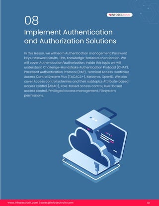 www.infosectrain.com | sales@infosectrain.com 10
Implement Authentication
and Authorization Solutions
08
In this lesson, we will learn Authentication management, Password
keys, Password vaults, TPM, Knowledge-based authentication. We
will cover Authentication/authorization, inside this topic we will
understand Challenge-Handshake Authentication Protocol (CHAP),
Password Authentication Protocol (PAP), Terminal Access Controller
Access Control System Plus (TACACS+), Kerberos, OpenID. We also
cover Access control schemes and their subtopics Attribute-based
access control (ABAC), Role-based access control, Rule-based
access control, Privileged access management, Filesystem
permissions.
 
