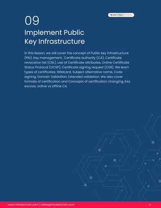 www.infosectrain.com | sales@infosectrain.com 11
Implement Public
Key Infrastructure
09
In this lesson, we will cover the concept of Public key infrastructure
(PKI), Key management, Certiﬁcate authority (CA), Certiﬁcate
revocation list (CRL), use of Certiﬁcate attributes, Online Certiﬁcate
Status Protocol (OCSP), Certiﬁcate signing request (CSR). We learn
types of certiﬁcates, Wildcard, Subject alternative name, Code
signing, Domain Validation, Extended validation. We also cover
formats of certiﬁcation and Concepts of certiﬁcation changing, Key
escrow, online vs ofﬂine CA.
 