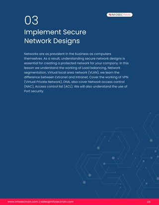 www.infosectrain.com | sales@infosectrain.com 05
Implement Secure
Network Designs
03
Networks are as prevalent in the business as computers
themselves. As a result, understanding secure network designs is
essential for creating a protected network for your company. In this
lesson we understand the working of Load balancing, Network
segmentation, Virtual local area network (VLAN), we learn the
difference between Extranet and Intranet. Cover the working of VPN
(Virtual Private Network), DNA, also cover Network access control
(NAC), Access control list (ACL). We will also understand the use of
Port security.
 