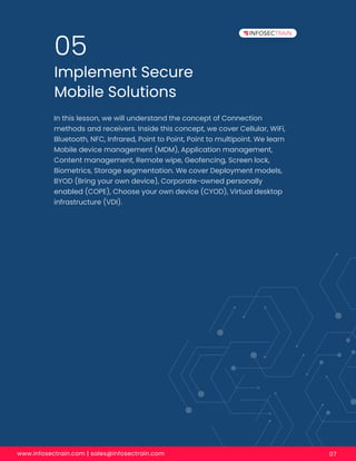 www.infosectrain.com | sales@infosectrain.com 07
Implement Secure
Mobile Solutions
05
In this lesson, we will understand the concept of Connection
methods and receivers. Inside this concept, we cover Cellular, WiFi,
Bluetooth, NFC, Infrared, Point to Point, Point to multipoint. We learn
Mobile device management (MDM), Application management,
Content management, Remote wipe, Geofencing, Screen lock,
Biometrics, Storage segmentation. We cover Deployment models,
BYOD (Bring your own device), Corporate-owned personally
enabled (COPE), Choose your own device (CYOD), Virtual desktop
infrastructure (VDI).
 