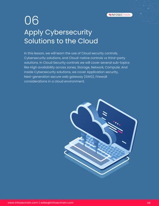 www.infosectrain.com | sales@infosectrain.com 08
Apply Cybersecurity
Solutions to the Cloud
06
In this lesson, we will learn the use of Cloud security controls,
Cybersecurity solutions, and Cloud-native controls vs third-party
solutions. In Cloud Security controls we will cover several sub-topics
like High availability across zones, Storage, Network, Compute. And
inside Cybersecurity solutions, we cover Application security,
Next-generation secure web gateway (SWG), Firewall
considerations in a cloud environment.
 