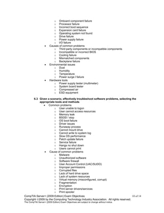 CompTIA Server+ (2009 Edition) Exam Objectives 10 of 14
Copyright 2009 by the Computing Technology Industry Association. All rights reserved.
The CompTIA Server+ (2009 Edition) Exam Objectives are subject to change without notice.
o Onboard component failure
o Processor failure
o Incorrect boot sequence
o Expansion card failure
o Operating system not found
o Drive failure
o Power supply failure
o I/O failure
• Causes of common problems
o Third party components or incompatible components
o Incompatible or incorrect BIOS
o Cooling failure
o Mismatched components
o Backplane failure
• Environmental issues
o Dust
o Humidity
o Temperature
o Power surge / failure
• Hardware tools
o Power supply tester (multimeter)
o System board tester
o Compressed air
o ESD equipment
6.3 Given a scenario, effectively troubleshoot software problems, selecting the
appropriate tools and methods
• Common problems
o User unable to logon
o User cannot access resources
o Memory leak
o BSOD / stop
o OS boot failure
o Driver issues
o Runaway process
o Cannot mount drive
o Cannot write to system log
o Slow OS performance
o Patch update failure
o Service failure
o Hangs no shut down
o Users cannot print
• Cause of common problems
o Malware
o Unauthorized software
o Software firewall
o User Account Control (UAC/SUDO)
o Improper permissions
o Corrupted files
o Lack of hard drive space
o Lack of system resources
o Virtual memory (misconfigured, corrupt)
o Fragmentation
o Encryption
o Print server drivers/services
o Print spooler
 