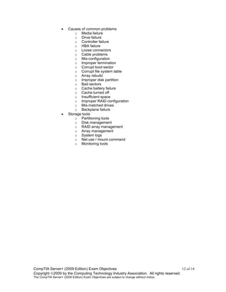 CompTIA Server+ (2009 Edition) Exam Objectives 12 of 14
Copyright 2009 by the Computing Technology Industry Association. All rights reserved.
The CompTIA Server+ (2009 Edition) Exam Objectives are subject to change without notice.
• Causes of common problems
o Media failure
o Drive failure
o Controller failure
o HBA failure
o Loose connectors
o Cable problems
o Mis-configuration
o Improper termination
o Corrupt boot sector
o Corrupt file system table
o Array rebuild
o Improper disk partition
o Bad sectors
o Cache battery failure
o Cache turned off
o Insufficient space
o Improper RAID configuration
o Mis-matched drives
o Backplane failure
• Storage tools
o Partitioning tools
o Disk management
o RAID array management
o Array management
o System logs
o Net use / mount command
o Monitoring tools
 