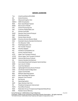 CompTIA Server+ (2009 Edition) Exam Objectives 13 of 14
Copyright 2009 by the Computing Technology Industry Association. All rights reserved.
The CompTIA Server+ (2009 Edition) Exam Objectives are subject to change without notice.
SERVER+ ACRONYMS
*nix Unix/Linux/Solaris/OS X/BSD
AD Active Directory
AGP Advanced Graphics Port
AMD-V AMD Virtualization
BIOS Basic Input/Output System
BSOD Blue Screen of Death
CPU Central Processing Unit
CRU Customer Replaceable Unit
DC Domain Controller
DHCP Dynamic Host Control Protocol
DMZ Demilitarized Zone
DNS Domain Name Service
DSRM Directory Services Restore Mode
EISA Extended Industry Standard Architecture
FAT File Allocation Table
FRU Field Replaceable Unit
FTP File Transfer Protocol
HBA Host Bus Adapter
HCL Hardware Compatibility List
HID Human Interface Device
HTTP Hyper Text Transport Protocol
HTTPS Secure Hyper Text Transport Protocol
IMAP4 Internet Mail Access Protocol
ISA Industry Standard Architecture
iSCSI Internetworking Small Computer Serial Interface
JBOD Just a bunch of disks
LAN Local Area Network
LDAP Lightweight Directory Access Protocol
LKGC Last Known Good Configuration
LUN Logical Unit Number
NOS Network Operating System
NTFS New Technology File System
NTP Network Time Protocol
NX No Execute
OS Operating System
OSPF Open Shortest Path First
PCI Peripheral Component Interconnect
POP3 Post Office Protocol
RAID Redundant Array of Inexpensive/Integrated Disks/Drives
RAM Random Access Memory
 