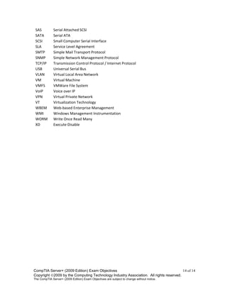 CompTIA Server+ (2009 Edition) Exam Objectives 14 of 14
Copyright 2009 by the Computing Technology Industry Association. All rights reserved.
The CompTIA Server+ (2009 Edition) Exam Objectives are subject to change without notice.
SAS Serial Attached SCSI
SATA Serial ATA
SCSI Small Computer Serial Interface
SLA Service Level Agreement
SMTP Simple Mail Transport Protocol
SNMP Simple Network Management Protocol
TCP/IP Transmission Control Protocol / Internet Protocol
USB Universal Serial Bus
VLAN Virtual Local Area Network
VM Virtual Machine
VMFS VMWare File System
VoIP Voice over IP
VPN Virtual Private Network
VT Virtualization Technology
WBEM Web-based Enterprise Management
WMI Windows Management Instrumentation
WORM Write Once Read Many
XD Execute Disable
 