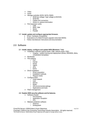 CompTIA Server+ (2009 Edition) Exam Objectives 4 of 14
Copyright 2009 by the Computing Technology Industry Association. All rights reserved.
The CompTIA Server+ (2009 Edition) Exam Objectives are subject to change without notice.
• Video
• Audio
• Storage controller (SCSI, SATA, RAID)
o SCSI low voltage / high voltage (LVD/HVD)
o SCSI IDs
o Cables and connectors
o Active vs. passive termination
• Port expansion cards
o USB
o IEEE 1394
o Serial
o Parallel
1.7 Install, update and configure appropriate firmware.
• Driver / hardware compatibility
• Implications of a failed firmware upgrade (redundant BIOS)
• Follow manufacturer instructions and documentation
2.0 Software
2.1 Install, deploy, configure and update NOS (Windows / *nix).
• Installation methods (optical media, USB, network share, PXE)
o Imaging – system cloning and deployment (Ghost, RIS/WDS, Altiris,
virtualization templates)
• Bootloader
• File systems
o FAT
o FAT32
o NTFS
o VMFS
o ZFS
o EXT3
• Driver installation
o Driver acquisition
o Installation methods
o Require media
• Configure NOS
o Initial network
o User
o Device
o Roles
o OS environmental settings
o Applications and tools
• Patch management
2.2 Explain NOS security software and its features.
• Software firewall
o Port blocking
o Application exception
o ACL
• Malware protection software
o Antivirus
o Antispyware
 