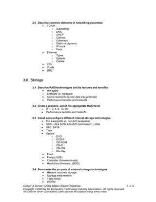 CompTIA Server+ (2009 Edition) Exam Objectives 6 of 14
Copyright 2009 by the Computing Technology Industry Association. All rights reserved.
The CompTIA Server+ (2009 Edition) Exam Objectives are subject to change without notice.
2.6 Describe common elements of networking essentials
• TCP/IP
o Subnetting
o DNS
o DHCP
o Classes
o Gateways
o Static vs. dynamic
o IP stack
o Ports
• Ethernet
o Types
o Speeds
o Cables
• VPN
• VLAN
• DMZ
3.0 Storage
3.1 Describe RAID technologies and its features and benefits
• Hot spare
• Software vs. hardware
• Cache read/write levels (data loss potential)
• Performance benefits and tradeoffs
3.2 Given a scenario, select the appropriate RAID level
• 0, 1, 3, 5, 6, 10, 50
• Performance benefits and tradeoffs
3.3 Install and configure different internal storage technologies
• Hot swappable vs. non-hot swappable
• SCSI, Ultra SCSI, Ultra320 (termination), LUNs
• SAS, SATA
• Tape
• Optical
o DVD
o DVD-R
o CD-ROM
o CD-R
o CD-RW
o Blu-Ray
• Flash
• Floppy (USB)
• Controller (firmware levels)
• Hard drive (firmware, JBOD)
3.4 Summarize the purpose of external storage technologies
• Network attached storage
• Storage area network
• Tape library
• WORM
 