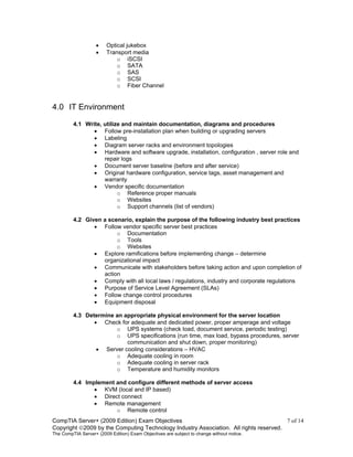 CompTIA Server+ (2009 Edition) Exam Objectives 7 of 14
Copyright 2009 by the Computing Technology Industry Association. All rights reserved.
The CompTIA Server+ (2009 Edition) Exam Objectives are subject to change without notice.
• Optical jukebox
• Transport media
o iSCSI
o SATA
o SAS
o SCSI
o Fiber Channel
4.0 IT Environment
4.1 Write, utilize and maintain documentation, diagrams and procedures
• Follow pre-installation plan when building or upgrading servers
• Labeling
• Diagram server racks and environment topologies
• Hardware and software upgrade, installation, configuration , server role and
repair logs
• Document server baseline (before and after service)
• Original hardware configuration, service tags, asset management and
warranty
• Vendor specific documentation
o Reference proper manuals
o Websites
o Support channels (list of vendors)
4.2 Given a scenario, explain the purpose of the following industry best practices
• Follow vendor specific server best practices
o Documentation
o Tools
o Websites
• Explore ramifications before implementing change – determine
organizational impact
• Communicate with stakeholders before taking action and upon completion of
action
• Comply with all local laws / regulations, industry and corporate regulations
• Purpose of Service Level Agreement (SLAs)
• Follow change control procedures
• Equipment disposal
4.3 Determine an appropriate physical environment for the server location
• Check for adequate and dedicated power, proper amperage and voltage
o UPS systems (check load, document service, periodic testing)
o UPS specifications (run time, max load, bypass procedures, server
communication and shut down, proper monitoring)
• Server cooling considerations – HVAC
o Adequate cooling in room
o Adequate cooling in server rack
o Temperature and humidity monitors
4.4 Implement and configure different methods of server access
• KVM (local and IP based)
• Direct connect
• Remote management
o Remote control
 