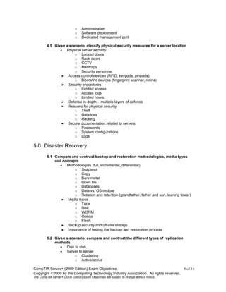 CompTIA Server+ (2009 Edition) Exam Objectives 8 of 14
Copyright 2009 by the Computing Technology Industry Association. All rights reserved.
The CompTIA Server+ (2009 Edition) Exam Objectives are subject to change without notice.
o Administration
o Software deployment
o Dedicated management port
4.5 Given a scenario, classify physical security measures for a server location
• Physical server security
o Locked doors
o Rack doors
o CCTV
o Mantraps
o Security personnel
• Access control devices (RFID, keypads, pinpads)
o Biometric devices (fingerprint scanner, retina)
• Security procedures
o Limited access
o Access logs
o Limited hours
• Defense in-depth – multiple layers of defense
• Reasons for physical security
o Theft
o Data loss
o Hacking
• Secure documentation related to servers
o Passwords
o System configurations
o Logs
5.0 Disaster Recovery
5.1 Compare and contrast backup and restoration methodologies, media types
and concepts
• Methodologies (full, incremental, differential)
o Snapshot
o Copy
o Bare metal
o Open file
o Databases
o Data vs. OS restore
o Rotation and retention (grandfather, father and son, leaning tower)
• Media types
o Tape
o Disk
o WORM
o Optical
o Flash
• Backup security and off-site storage
• Importance of testing the backup and restoration process
5.2 Given a scenario, compare and contrast the different types of replication
methods
• Disk to disk
• Server to server
o Clustering
o Active/active
 