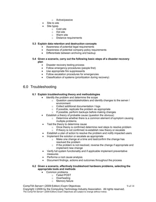 CompTIA Server+ (2009 Edition) Exam Objectives 9 of 14
Copyright 2009 by the Computing Technology Industry Association. All rights reserved.
The CompTIA Server+ (2009 Edition) Exam Objectives are subject to change without notice.
o Active/passive
• Site to site
• Site types
o Cold site
o Hot site
o Warm site
o Distance requirements
5.3 Explain data retention and destruction concepts
• Awareness of potential legal requirements
• Awareness of potential company policy requirements
• Differentiate between archiving and backup
5.4 Given a scenario, carry out the following basic steps of a disaster recovery
plan
• Disaster recovery testing process
• Follow emergency procedures (people first)
• Use appropriate fire suppressants
• Follow escalation procedures for emergencies
• Classification of systems (prioritization during recovery)
6.0 Troubleshooting
6.1 Explain troubleshooting theory and methodologies
• Identify the problem and determine the scope
o Question users/stakeholders and identify changes to the server /
environment
o Collect additional documentation / logs
o If possible, replicate the problem as appropriate
o If possible, perform backups before making changes
• Establish a theory of probable cause (question the obvious)
o Determine whether there is a common element of symptom causing
multiple problems
• Test the theory to determine cause
o Once theory is confirmed determine next steps to resolve problem
o If theory is not confirmed re-establish new theory or escalate
• Establish a plan of action to resolve the problem and notify impacted users
• Implement the solution or escalate as appropriate
o Make one change at a time and test/confirm the change has
resolved the problem
o If the problem is not resolved, reverse the change if appropriate and
implement new change
• Verify full system functionality and if applicable implement preventative
measures
• Performa a root cause analysis
• Document findings, actions and outcomes throughout the process
6.2 Given a scenario, effectively troubleshoot hardware problems, selecting the
appropriate tools and methods
• Common problems
o Failed POST
o Overheating
o Memory failure
 