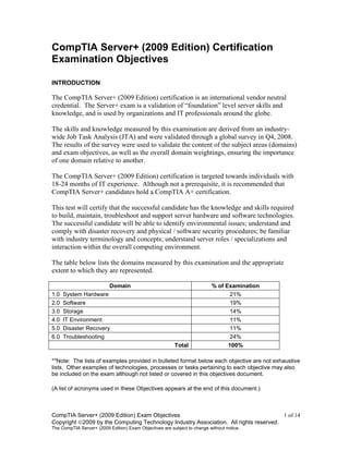 CompTIA Server+ (2009 Edition) Exam Objectives 1 of 14
Copyright 2009 by the Computing Technology Industry Association. All rights reserved.
The CompTIA Server+ (2009 Edition) Exam Objectives are subject to change without notice.
CompTIA Server+ (2009 Edition) Certification
Examination Objectives
INTRODUCTION
The CompTIA Server+ (2009 Edition) certification is an international vendor neutral
credential. The Server+ exam is a validation of “foundation” level server skills and
knowledge, and is used by organizations and IT professionals around the globe.
The skills and knowledge measured by this examination are derived from an industry-
wide Job Task Analysis (JTA) and were validated through a global survey in Q4, 2008.
The results of the survey were used to validate the content of the subject areas (domains)
and exam objectives, as well as the overall domain weightings, ensuring the importance
of one domain relative to another.
The CompTIA Server+ (2009 Edition) certification is targeted towards individuals with
18-24 months of IT experience. Although not a prerequisite, it is recommended that
CompTIA Server+ candidates hold a CompTIA A+ certification.
This test will certify that the successful candidate has the knowledge and skills required
to build, maintain, troubleshoot and support server hardware and software technologies.
The successful candidate will be able to identify environmental issues; understand and
comply with disaster recovery and physical / software security procedures; be familiar
with industry terminology and concepts; understand server roles / specializations and
interaction within the overall computing environment.
The table below lists the domains measured by this examination and the appropriate
extent to which they are represented.
Domain % of Examination
1.0 System Hardware 21%
2.0 Software 19%
3.0 Storage 14%
4.0 IT Environment 11%
5.0 Disaster Recovery 11%
6.0 Troubleshooting 24%
Total 100%
**Note: The lists of examples provided in bulleted format below each objective are not exhaustive
lists. Other examples of technologies, processes or tasks pertaining to each objective may also
be included on the exam although not listed or covered in this objectives document.
(A list of acronyms used in these Objectives appears at the end of this document.)
 