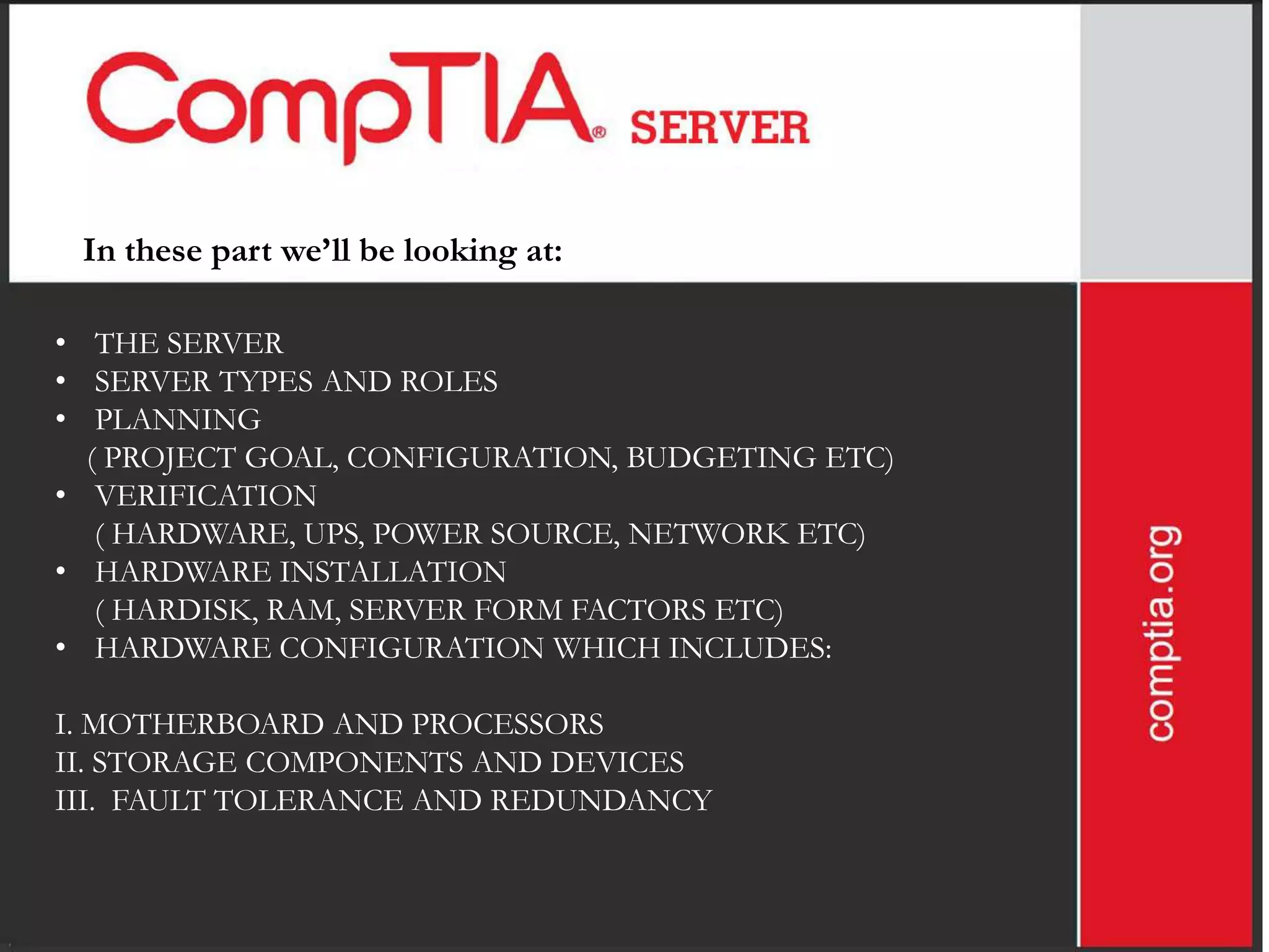 In these part we’ll be looking at:

• THE SERVER
• SERVER TYPES AND ROLES
• PLANNING
  ( PROJECT GOAL, CONFIGURATION, BUDGETING ETC)
• VERIFICATION
   ( HARDWARE, UPS, POWER SOURCE, NETWORK ETC)
• HARDWARE INSTALLATION
   ( HARDISK, RAM, SERVER FORM FACTORS ETC)
• HARDWARE CONFIGURATION WHICH INCLUDES:

I. MOTHERBOARD AND PROCESSORS
II. STORAGE COMPONENTS AND DEVICES
III. FAULT TOLERANCE AND REDUNDANCY
 