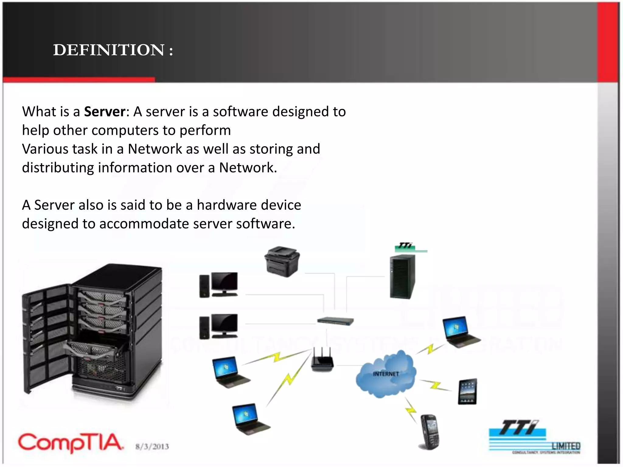 DEFINITION :


What is a Server: A server is a software designed to
help other computers to perform
Various task in a Network as well as storing and
distributing information over a Network.

A Server also is said to be a hardware device
designed to accommodate server software.
 