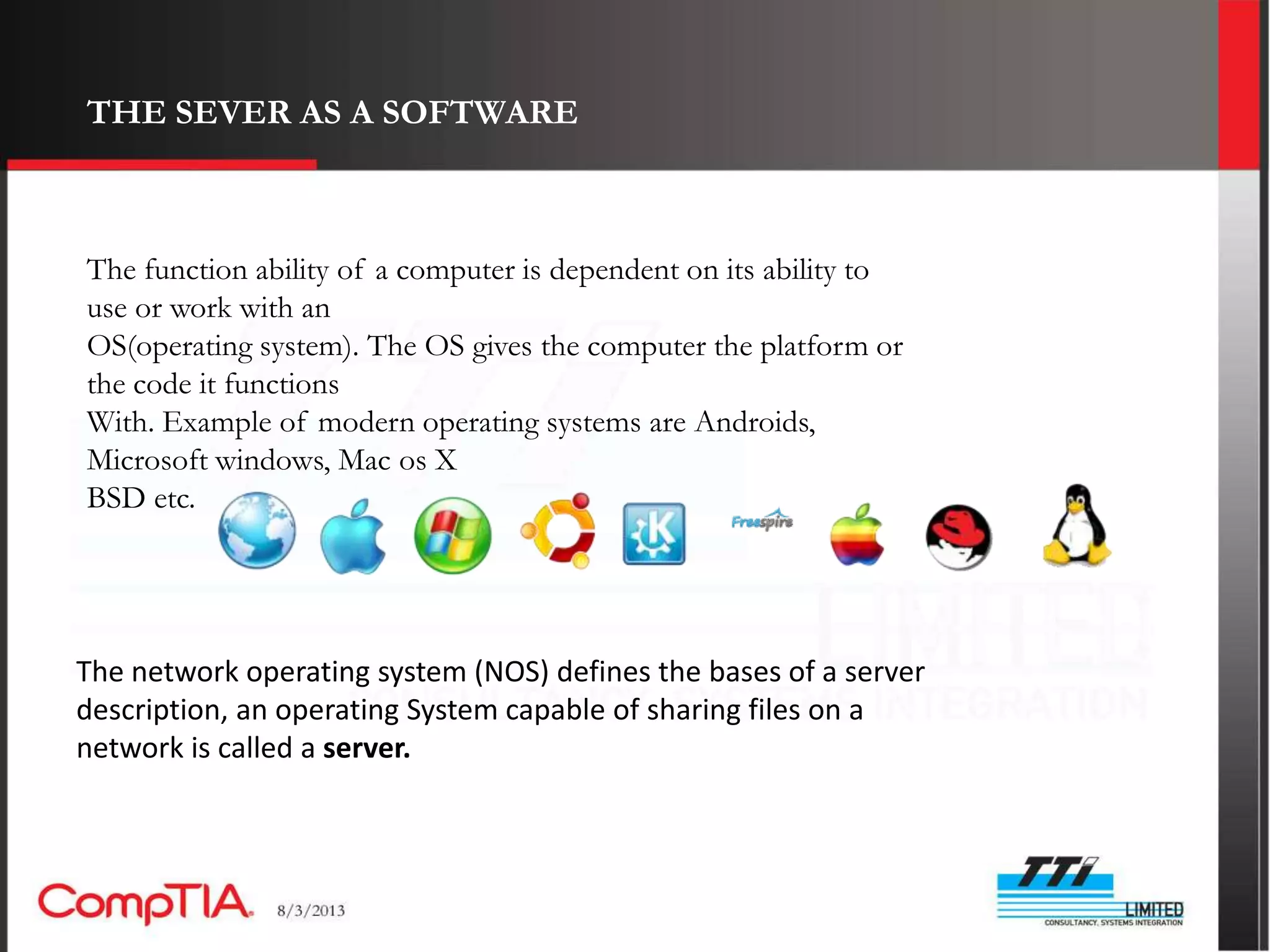 THE SEVER AS A SOFTWARE



The function ability of a computer is dependent on its ability to
use or work with an
OS(operating system). The OS gives the computer the platform or
the code it functions
With. Example of modern operating systems are Androids,
Microsoft windows, Mac os X
BSD etc.




The network operating system (NOS) defines the bases of a server
description, an operating System capable of sharing files on a
network is called a server.
 