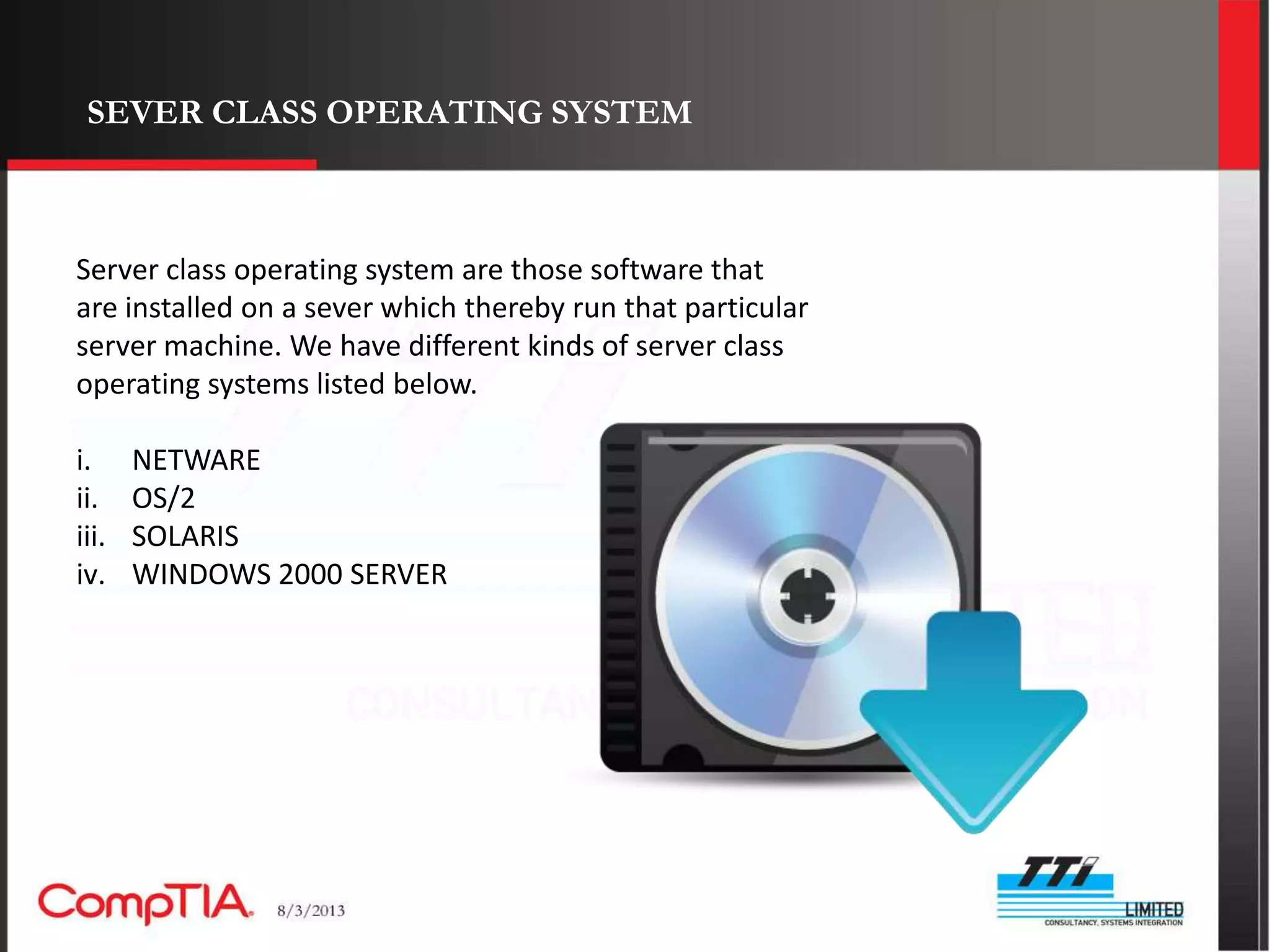 SEVER CLASS OPERATING SYSTEM



Server class operating system are those software that
are installed on a sever which thereby run that particular
server machine. We have different kinds of server class
operating systems listed below.

i.     NETWARE
ii.    OS/2
iii.   SOLARIS
iv.    WINDOWS 2000 SERVER
 