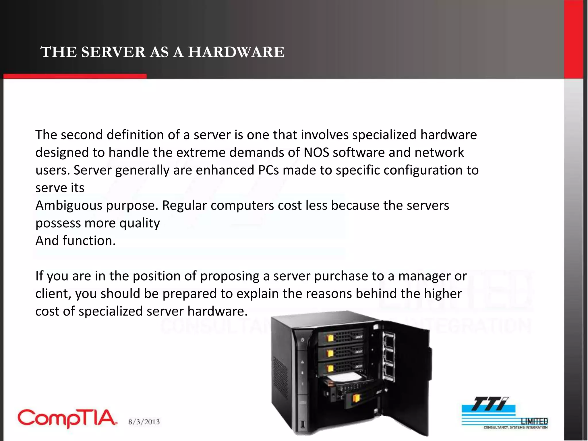 THE SERVER AS A HARDWARE




The second definition of a server is one that involves specialized hardware
designed to handle the extreme demands of NOS software and network
users. Server generally are enhanced PCs made to specific configuration to
serve its
Ambiguous purpose. Regular computers cost less because the servers
possess more quality
And function.

If you are in the position of proposing a server purchase to a manager or
client, you should be prepared to explain the reasons behind the higher
cost of specialized server hardware.
 
