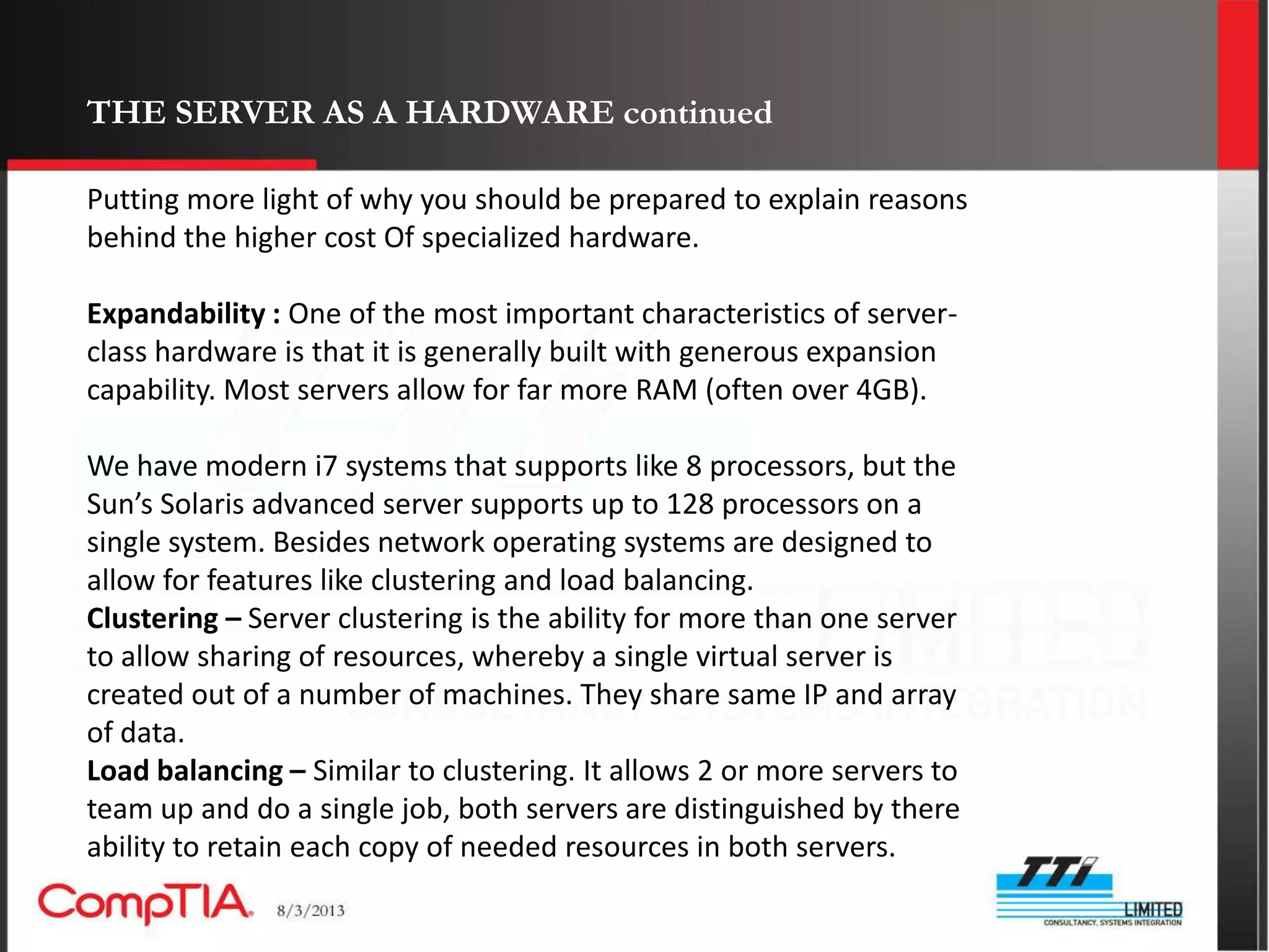 THE SERVER AS A HARDWARE continued

Putting more light of why you should be prepared to explain reasons
behind the higher cost Of specialized hardware.

Expandability : One of the most important characteristics of server-
class hardware is that it is generally built with generous expansion
capability. Most servers allow for far more RAM (often over 4GB).

We have modern i7 systems that supports like 8 processors, but the
Sun’s Solaris advanced server supports up to 128 processors on a
single system. Besides network operating systems are designed to
allow for features like clustering and load balancing.
Clustering – Server clustering is the ability for more than one server
to allow sharing of resources, whereby a single virtual server is
created out of a number of machines. They share same IP and array
of data.
Load balancing – Similar to clustering. It allows 2 or more servers to
team up and do a single job, both servers are distinguished by there
ability to retain each copy of needed resources in both servers.
 