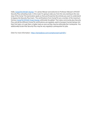 Hello, CompTIA SY0-601 Dumps. I’m James Messer and welcome to Professor Messer’s SY0-601
Security Plus schooling route. In this route I’m going to take you from the very starting to the very
stop of the Comp TIA examination goals so that you’ll examine the entirety you want to understand
to bypass the Security Plus Exam. The certifications from CompTIA are a number of the maximum
famous CompTIA SY0-601 Exam Dumps withinside the global. The A plus community plus Security
Plus and all the different CompTIA certifications are regularly used to transport human beings into
their first task, or to get them a higher task as soon as they may be withinside the it enterprise. You
additionally locate that Security Plus may be very regularly a prerequisite for jobs.
Click For more information : https://dumpsboss.com/comptia-exam/sy0-601/