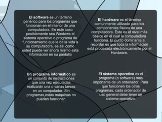El software es un término
genérico para los programas que
funcionan en el interior de una
computadora. En este caso
posiblemente sea Windows el
sistema operativo o programa de
funcionamiento que le da la vida a
su computadora, es así como
usted puede ver ahora mismo esta
información en su pantalla
El hardware es el término
comunmente utilizado para los
componentes físicos de una
computadora. Éste es el nivel más
básico en el cual la computadora
funciona. El punto dominante a
recordar es que toda la información
está procesada electrónicamente por el
Hardware.
El sistema operativo es el
programa (o software) más
importante de un ordenador. Para
que funcionen los otros
programas, cada ordenador de
uso general debe tener un
sistema operativo.
Un programa informático es
un conjunto de instrucciones
que una vez ejecutadas
realizarán una o varias tareas
en un computador. Sin
programas,estas máquinas no
pueden funcionar.
 