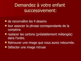 Demandez à votre enfant
           successivement:

   de reconnaître les 4 dessins
   leur associer la phrase correspondante de la
    comptine
   replacer les cartons (préalablement mélangés)
    dans l'ordre.
   Retrouver une image que vous aurez retournée.
   Détecter une image intruse
 