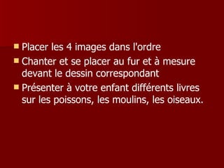  Placer les 4 images dans l'ordre
 Chanter et se placer au fur et à mesure
  devant le dessin correspondant
 Présenter à votre enfant différents livres
  sur les poissons, les moulins, les oiseaux.
 
