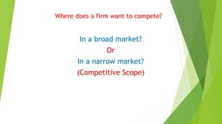 Where does a firm want to compete? 
In a broad market? 
Or 
In a narrow market? 
(Competitive Scope) 
 