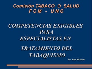 Comisión TABACO O SALUD
       FCM - UNC


COMPETENCIAS EXIGIBLES
         PARA
   ESPECIALISTAS EN
   TRATAMIENTO DEL
     TABAQUISMO
                    Lic. Juan Talamoní
 