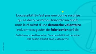 .10
THERE
IS
A
BETTER
WAY
L’accessibilité n’est pas une bonne surprise
qui se découvrirait au hasard d’un audit,
mais le résultat d’une démarche volontaire
incluant des gestes de fabrication précis.
En l’absence de démarche, l'inaccessibilité est certaine.
Pas besoin d’audit pour le découvrir.
On ne fait pas un audit pour « savoir où on en est » : on fait un audit pour achever la démarche.
 