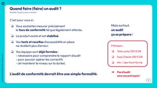 .11
OCTO
I
PART
OF
ACCENTURE
©
2026
-
All
rights
reserved
OCTO
I
PART
OF
ACCENTURE©
2026
-
All
rights
reserved
.11
Quand faire (faire) un audit ?
C’est pour vous si :
❏ Vous souhaitez mesurer précisément
le taux de conformité tel que légalement attendu.
❏ Le produit existe et est stabilisé.
❏ Vos tests et recettes d’accessibilité en place
ne révèlent plus d’erreur.
❏ Vos équipes sont déjà formées :
- nécessaire pour comprendre le rapport d’audit
- pour pouvoir opérer les correctifs
- (et maintenir le niveau sur la durée).
L’audit de conformité devrait être une simple formalité.
Planiﬁer l’audit au bon moment
➔ Pas d’audit
sans ces prérequis !
Mais surtout,
un audit
ça se prépare !
Prérequis :
❏ Tests autos 100 % OK
❏ Easy Checks 100 % OK
❏ Min. 1 dev front formé
 